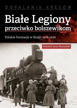 Wojciech J. Muszyński – „Białe Legiony przeciwko bolszewikom. Polskie formacje w Rosji 1918–1920”  